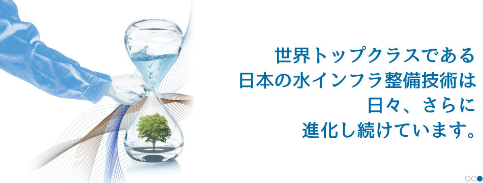 世界トップクラスである日本の水インフラ整備技術は、日々、さらに進化し続けています。